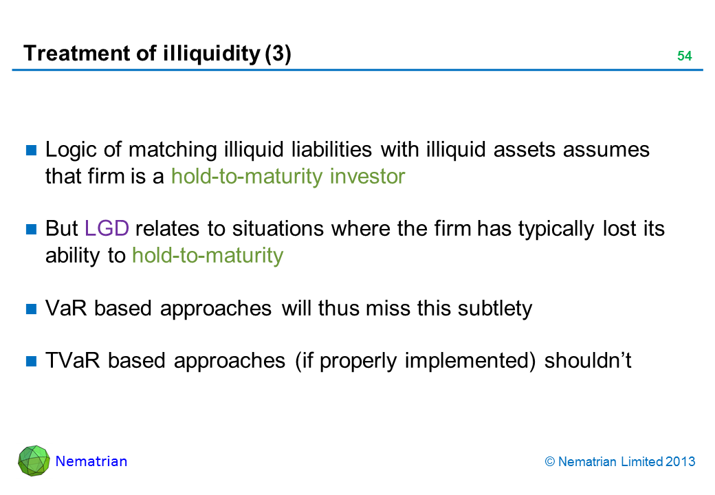 Bullet points include: Logic of matching illiquid liabilities with illiquid assets assumes that firm is a hold-to-maturity investor But LGD relates to situations where the firm has typically lost its ability to hold-to-maturity VaR based approaches will thus miss this subtlety TVaR based approaches (if properly implemented) shouldn’t