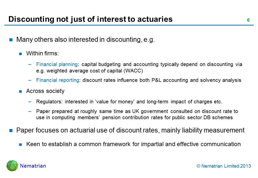 Bullet points include: Many others also interested in discounting, e.g. Within firms: Financial planning: capital budgeting and accounting typically depend on discounting via e.g. weighted average cost of capital (WACC) Financial reporting: discount rates influence both P&L accounting and solvency analysis Across society Regulators: interested in ‘value for money’ and long-term impact of charges etc. Paper prepared at roughly same time as UK government consulted on discount rate to use in computing members’ pension contribution rates for public sector DB schemes Paper focuses on actuarial use of discount rates, mainly liability measurement Keen to establish a common framework for impartial and effective communication