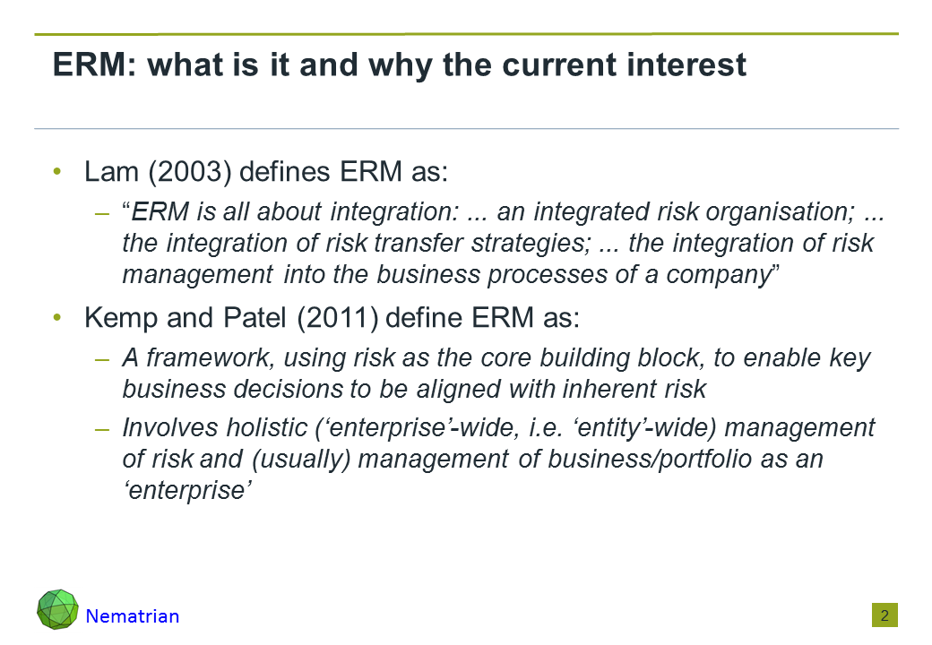 Bullet points include: Lam (2003) defines ERM as: “ERM is all about integration: ... an integrated risk organisation; ... the integration of risk transfer strategies; ... the integration of risk management into the business processes of a company”. Kemp and Patel (2011) define ERM as: A framework, using risk as the core building block, to enable key business decisions to be aligned with inherent risk. Involves holistic (‘enterprise’-wide, i.e. ‘entity’-wide) management of risk and (usually) management of business/portfolio as an ‘enterprise’