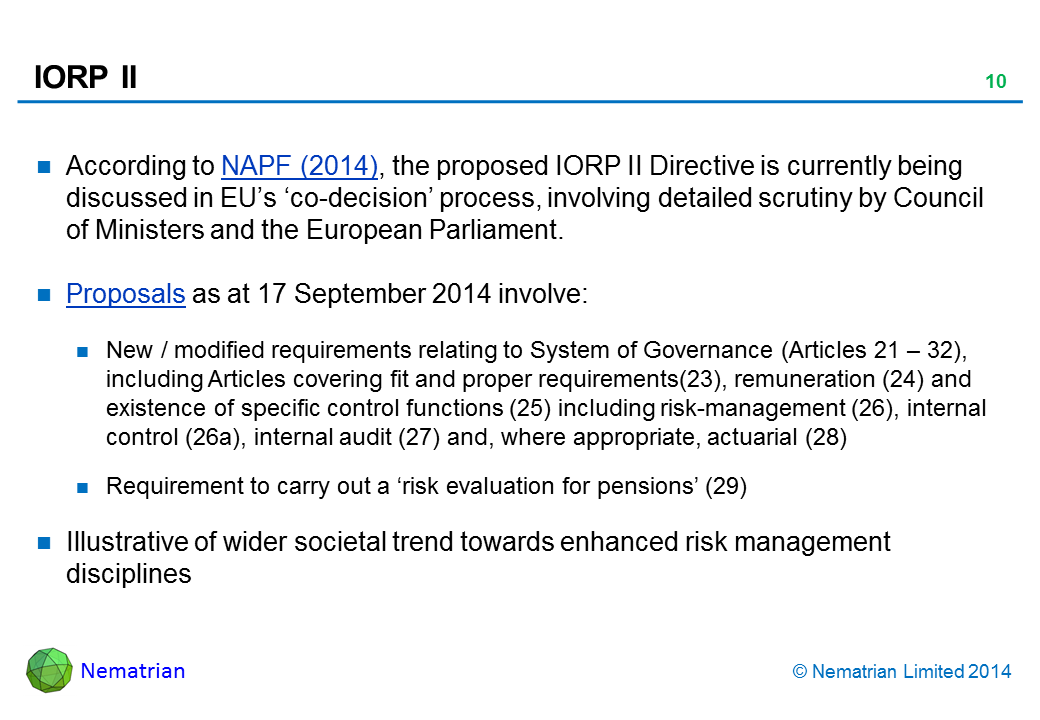 Bullet points include: According to NAPF (2014), the proposed IORP II Directive is currently being discussed in EU’s ‘co-decision’ process, involving detailed scrutiny by Council of Ministers and the European Parliament. Proposals as at 17 September 2014 involve: New / modified requirements relating to System of Governance (Articles 21 – 32), including Articles covering fit and proper requirements(23), remuneration (24) and existence of specific control functions (25) including risk-management (26), internal control (26a), internal audit (27) and, where appropriate, actuarial (28). Requirement to carry out a ‘risk evaluation for pensions’ (29). Illustrative of wider societal trend towards enhanced risk management disciplines