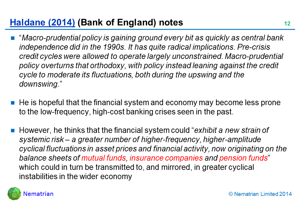 Bullet points include: “Macro-prudential policy is gaining ground every bit as quickly as central bank independence did in the 1990s. It has quite radical implications. Pre-crisis credit cycles were allowed to operate largely unconstrained. Macro-prudential policy overturns that orthodoxy, with policy instead leaning against the credit cycle to moderate its fluctuations, both during the upswing and the downswing.” He is hopeful that the financial system and economy may become less prone to the low-frequency, high-cost banking crises seen in the past. However, he thinks that the financial system could “exhibit a new strain of systemic risk – a greater number of higher-frequency, higher-amplitude cyclical fluctuations in asset prices and financial activity, now originating on the balance sheets of mutual funds, insurance companies and pension funds” which could in turn be transmitted to, and mirrored, in greater cyclical instabilities in the wider economy