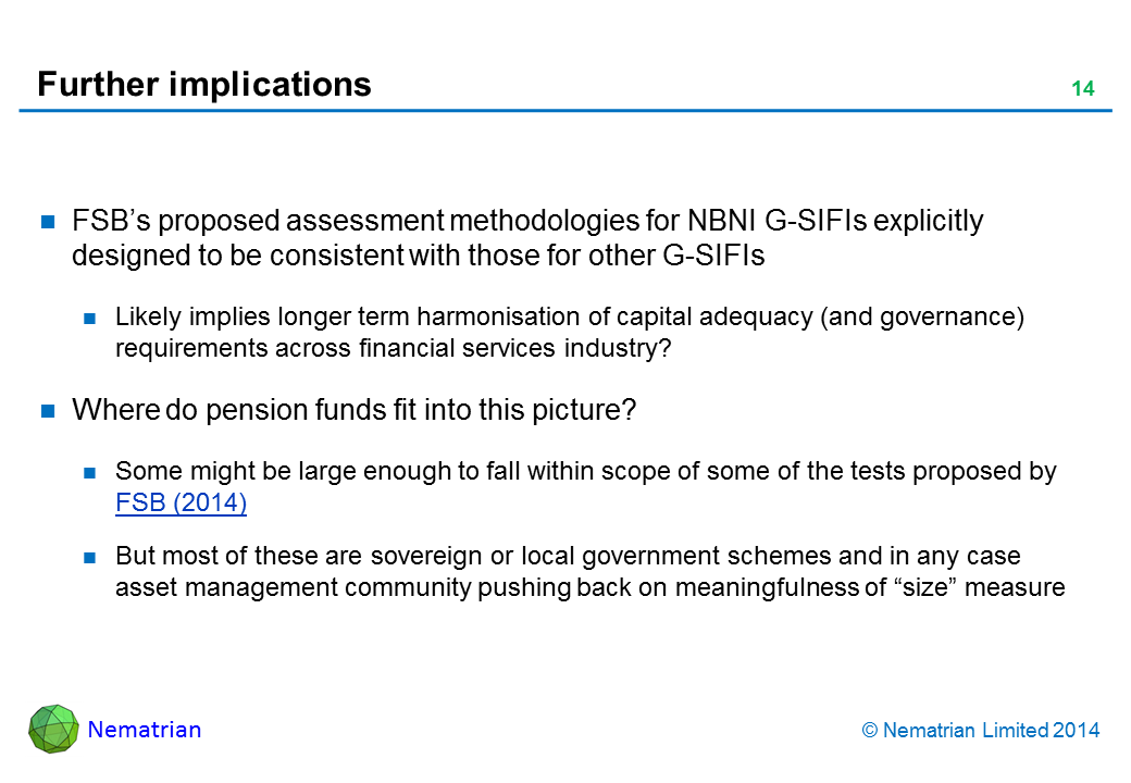 Bullet points include: FSB’s proposed assessment methodologies for NBNI G-SIFIs explicitly designed to be consistent with those for other G-SIFIs. Likely implies longer term harmonisation of capital adequacy (and governance) requirements across financial services industry? Where do pension funds fit into this picture? Some might be large enough to fall within scope of some of the tests proposed by FSB (2014). But most of these are sovereign or local government schemes and in any case asset management community pushing back on meaningfulness of “size” measure