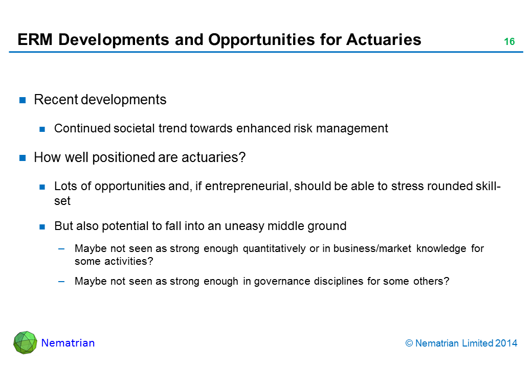 Bullet points include: Recent developments. Continued societal trend towards enhanced risk management. How well positioned are actuaries? Lots of opportunities and, if entrepreneurial, should be able to stress rounded skill-set. But also potential to fall into an uneasy middle ground. Maybe not seen as strong enough quantitatively or in business/market knowledge for some activities? Maybe not seen as strong enough in governance disciplines for some others?