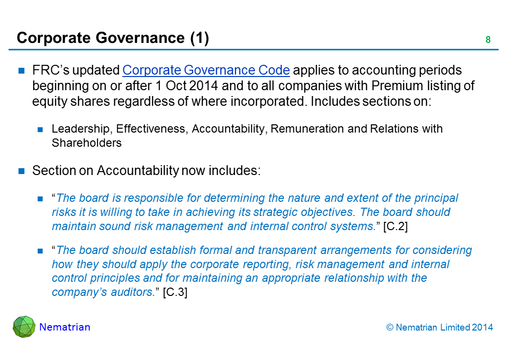 Bullet points include: FRC’s updated Corporate Governance Code applies to accounting periods beginning on or after 1 Oct 2014 and to all companies with Premium listing of equity shares regardless of where incorporated. Includes sections on: Leadership, Effectiveness, Accountability, Remuneration and Relations with Shareholders. Section on Accountability now includes: “The board is responsible for determining the nature and extent of the principal risks it is willing to take in achieving its strategic objectives. The board should maintain sound risk management and internal control systems.” [C.2] “The board should establish formal and transparent arrangements for considering how they should apply the corporate reporting, risk management and internal control principles and for maintaining an appropriate relationship with the company’s auditors.” [C.3]