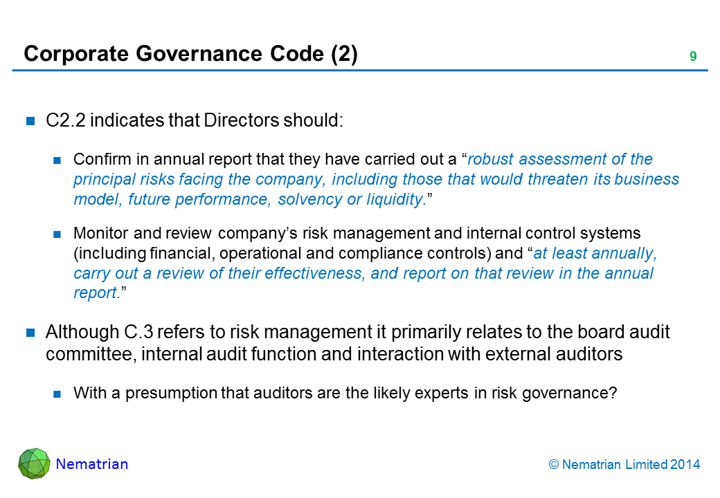 Bullet points include: C2.2 indicates that Directors should: Confirm in annual report that they have carried out a “robust assessment of the principal risks facing the company, including those that would threaten its business model, future performance, solvency or liquidity.” Monitor and review company’s risk management and internal control systems (including financial, operational and compliance controls) and “at least annually, carry out a review of their effectiveness, and report on that review in the annual report.” Although C.3 refers to risk management it primarily relates to the board audit committee, internal audit function and interaction with external auditors With a presumption that auditors are the likely experts in risk governance?