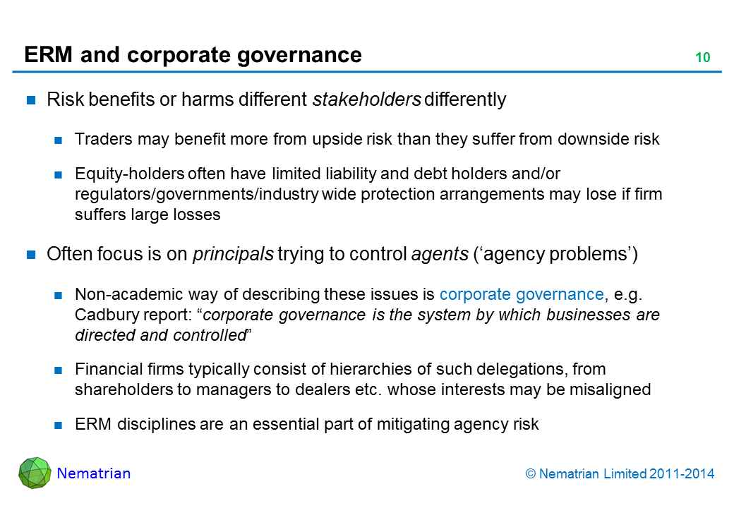 Bullet points include: Risk benefits or harms different stakeholders differently Traders may benefit more from upside risk than they suffer from downside risk Equity-holders often have limited liability and debt holders and/or regulators/governments/industry wide protection arrangements may lose if firm suffers large losses Often focus is on principals trying to control agents (‘agency problems’) Non-academic way of describing these issues is corporate governance, e.g. Cadbury report: “corporate governance is the system by which businesses are directed and controlled” Financial firms typically consist of hierarchies of such delegations, from shareholders to managers to dealers etc. whose interests may be misaligned ERM disciplines are an essential part of mitigating agency risk