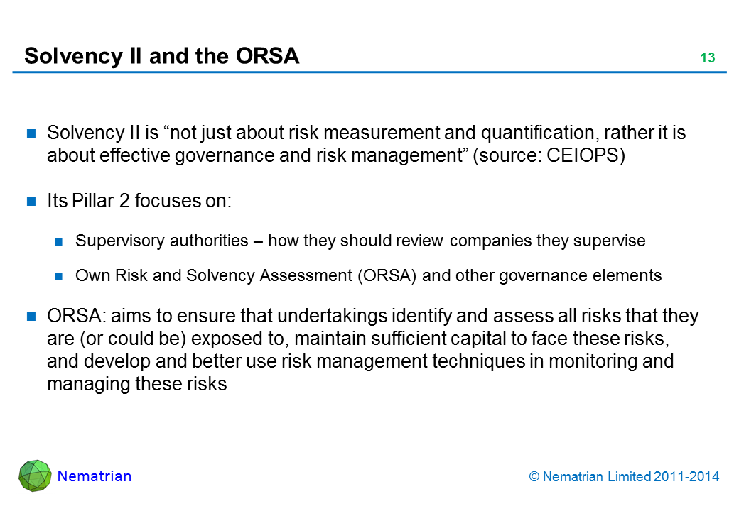 Bullet points include: Solvency II is “not just about risk measurement and quantification, rather it is about effective governance and risk management” (source: CEIOPS) Its Pillar 2 focuses on: Supervisory authorities – how they should review companies they supervise Own Risk and Solvency Assessment (ORSA) and other governance elements ORSA: aims to ensure that undertakings identify and assess all risks that they are (or could be) exposed to, maintain sufficient capital to face these risks, and develop and better use risk management techniques in monitoring and managing these risks