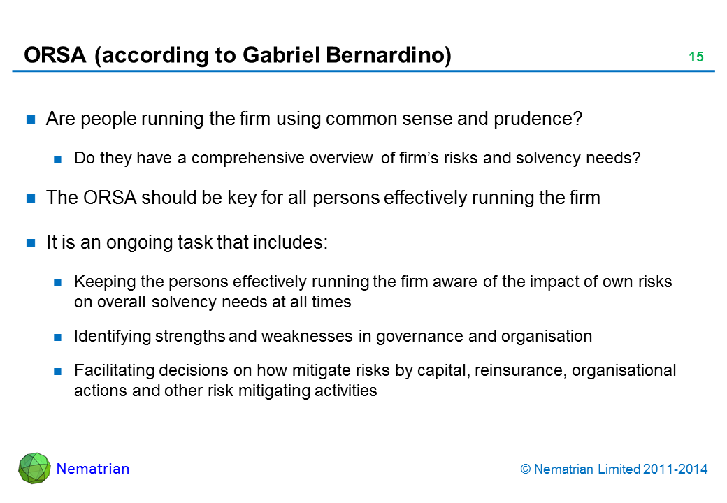 Bullet points include: Are people running the firm using common sense and prudence? Do they have a comprehensive overview of firm’s risks and solvency needs? The ORSA should be key for all persons effectively running the firm It is an ongoing task that includes: Keeping the persons effectively running the firm aware of the impact of own risks on overall solvency needs at all times Identifying strengths and weaknesses in governance and organisation Facilitating decisions on how mitigate risks by capital, reinsurance, organisational actions and other risk mitigating activities