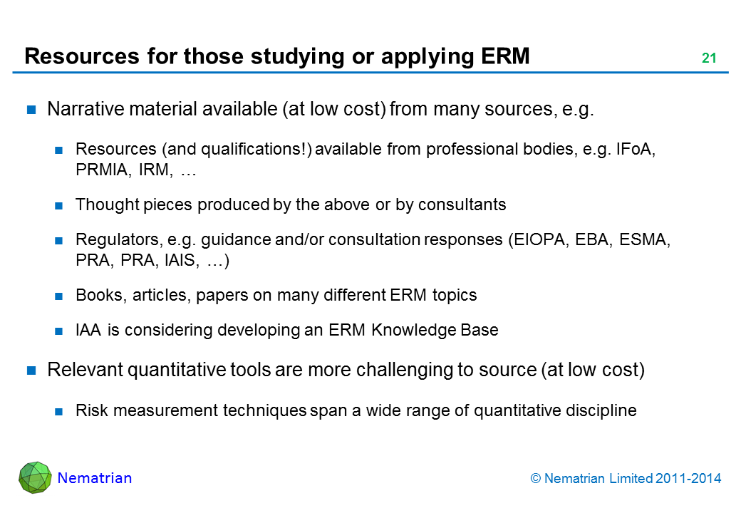 Bullet points include: Narrative material available (at low cost) from many sources, e.g. Resources (and qualifications!) available from professional bodies, e.g. IFoA, PRMIA, IRM, … Thought pieces produced by the above or by consultants Regulators, e.g. guidance and/or consultation responses (EIOPA, EBA, ESMA, PRA, PRA, IAIS, …) Books, articles, papers on many different ERM topics IAA is considering developing an ERM Knowledge Base Relevant quantitative tools are more challenging to source (at low cost) Risk measurement techniques span a wide range of quantitative discipline