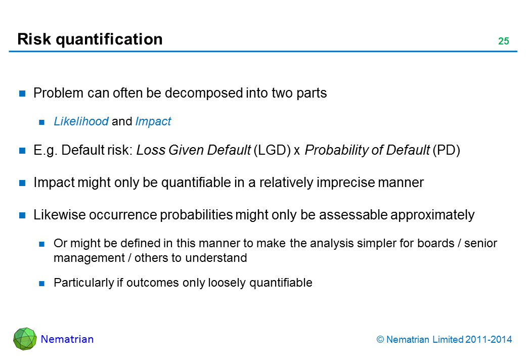 Bullet points include: Problem can often be decomposed into two parts Likelihood and Impact E.g. Default risk: Loss Given Default (LGD) x Probability of Default (PD) Impact might only be quantifiable in a relatively imprecise manner Likewise occurrence probabilities might only be assessable approximately Or might be defined in this manner to make the analysis simpler for boards / senior management / others to understand Particularly if outcomes only loosely quantifiable