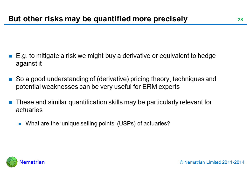 Bullet points include: E.g. to mitigate a risk we might buy a derivative or equivalent to hedge against it So a good understanding of (derivative) pricing theory, techniques and potential weaknesses can be very useful for ERM experts These and similar quantification skills may be particularly relevant for actuaries What are the ‘unique selling points’ (USPs) of actuaries?