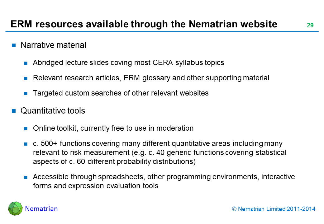 Bullet points include: Narrative material Abridged lecture slides coving most CERA syllabus topics Relevant research articles, ERM glossary and other supporting material Targeted custom searches of other relevant websites Quantitative tools Online toolkit, currently free to use in moderation c. 500+ functions covering many different quantitative areas including many relevant to risk measurement (e.g. c. 40 generic functions covering statistical aspects of c. 60 different probability distributions) Accessible through spreadsheets, other programming environments, interactive forms and expression evaluation tools