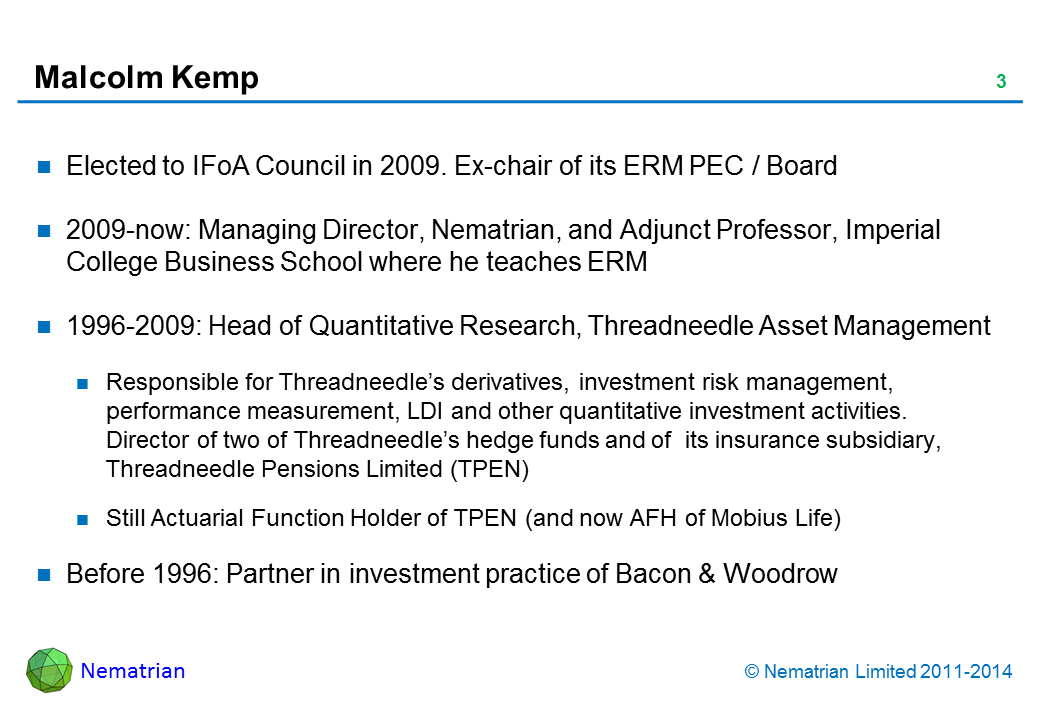 Bullet points include: Elected to IFoA Council in 2009. Ex-chair of its ERM PEC / Board 2009-now: Managing Director, Nematrian, and Adjunct Professor, Imperial College Business School where he teaches ERM 1996-2009: Head of Quantitative Research, Threadneedle Asset Management Responsible for Threadneedle’s derivatives, investment risk management, performance measurement, LDI and other quantitative investment activities. Director of two of Threadneedle’s hedge funds and of  its insurance subsidiary, Threadneedle Pensions Limited (TPEN) Still Actuarial Function Holder of TPEN (and now AFH of Mobius Life) Before 1996: Partner in investment practice of Bacon & Woodrow