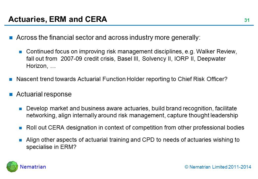 Bullet points include: Across the financial sector and across industry more generally: Continued focus on improving risk management disciplines, e.g. Walker Review, fall out from  2007-09 credit crisis, Basel III, Solvency II, IORP II, Deepwater Horizon, … Nascent trend towards Actuarial Function Holder reporting to Chief Risk Officer? Actuarial response Develop market and business aware actuaries, build brand recognition, facilitate networking, align internally around risk management, capture thought leadership Roll out CERA designation in context of competition from other professional bodies Align other aspects of actuarial training and CPD to needs of actuaries wishing to specialise in ERM?