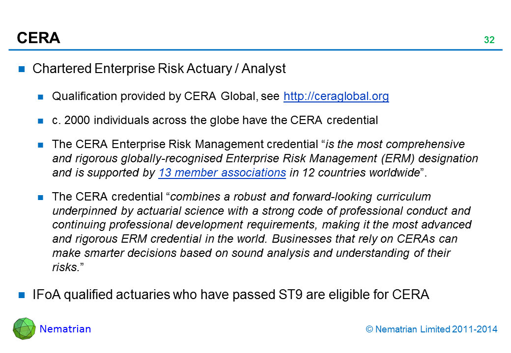 Bullet points include: Chartered Enterprise Risk Actuary / Analyst Qualification provided by CERA Global, see http://ceraglobal.org c. 2000 individuals across the globe have the CERA credential The CERA Enterprise Risk Management credential “is the most comprehensive and rigorous globally-recognised Enterprise Risk Management (ERM) designation and is supported by 13 member associations in 12 countries worldwide”. The CERA credential “combines a robust and forward-looking curriculum underpinned by actuarial science with a strong code of professional conduct and continuing professional development requirements, making it the most advanced and rigorous ERM credential in the world. Businesses that rely on CERAs can make smarter decisions based on sound analysis and understanding of their risks.” IFoA qualified actuaries who have passed ST9 are eligible for CERA