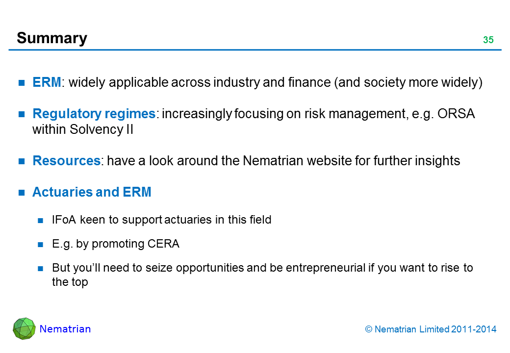 Bullet points include: ERM: widely applicable across industry and finance (and society more widely) Regulatory regimes: increasingly focusing on risk management, e.g. ORSA within Solvency II Resources: have a look around the Nematrian website for further insights Actuaries and ERM IFoA keen to support actuaries in this field E.g. by promoting CERA But you’ll need to seize opportunities and be entrepreneurial if you want to rise to the top