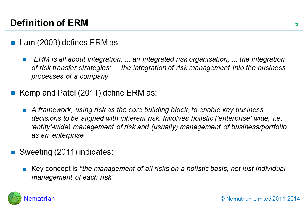 Bullet points include: Lam (2003) defines ERM as: “ERM is all about integration: ... an integrated risk organisation; ... the integration of risk transfer strategies; ... the integration of risk management into th e business processes of a company” Kemp and Patel (2011) define ERM as: A framework, using risk as the core building block, to enable key business decisions to be aligned with inherent risk. Involves holistic (‘enterprise’-wide, i.e. ‘entity’-wide) management of risk and (usually) management of business/portfolio as an ‘enterprise’ Sweeting (2011) indicates: Key concept is “the management of all risks on a holistic basis, not just individual management of each risk”