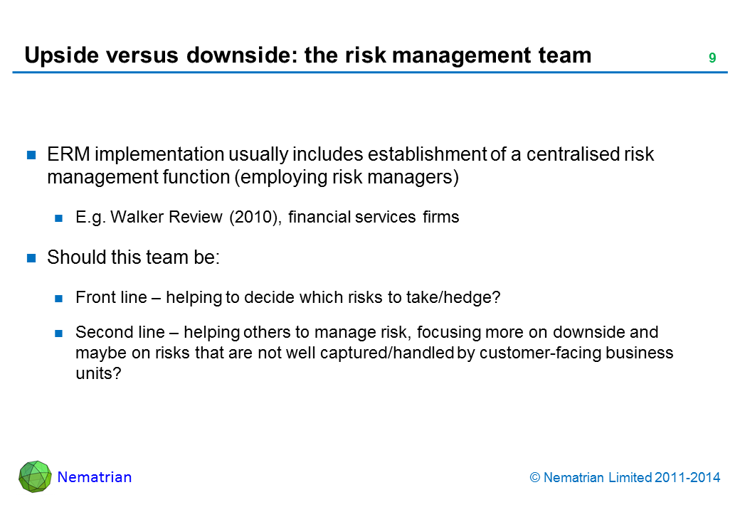 Bullet points include: ERM implementation usually includes establishment of a centralised risk management function (employing risk managers) E.g. Walker Review (2010), financial services firms Should this team be: Front line – helping to decide which risks to take/hedge? Second line – helping others to manage risk, focusing more on downside and maybe on risks that are not well captured/handled by customer-facing business units?