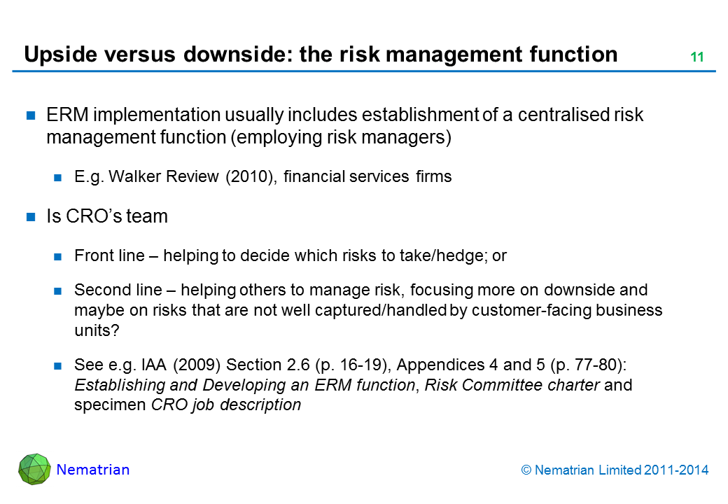 Bullet points include: ERM implementation usually includes establishment of a centralised risk management function (employing risk managers). E.g. Walker Review (2010), financial services firms. Is CRO’s team. Front line – helping to decide which risks to take/hedge; or Second line – helping others to manage risk, focusing more on downside and maybe on risks that are not well captured/handled by customer-facing business units? See e.g. IAA (2009) Section 2.6 (p. 16-19), Appendices 4 and 5 (p. 77-80): Establishing and Developing an ERM function, Risk Committee charter and specimen CRO job description