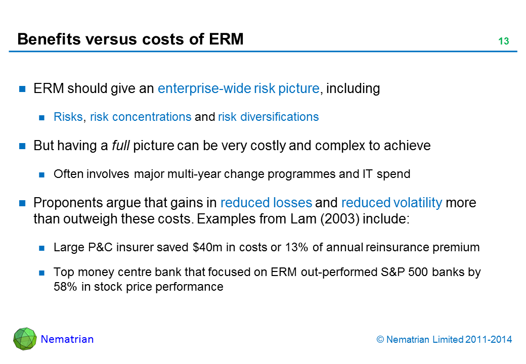 Bullet points include: ERM should give an enterprise-wide risk picture, including. Risks, risk concentrations and risk diversifications. But having a full picture can be very costly and complex to achieve. Often involves major multi-year change programmes and IT spend. Proponents argue that gains in reduced losses and reduced volatility more than outweigh these costs. Examples from Lam (2003) include: Large P&C insurer saved $40m in costs or 13% of annual reinsurance premium. Top money centre bank that focused on ERM out-performed S&P 500 banks by 58% in stock price performance