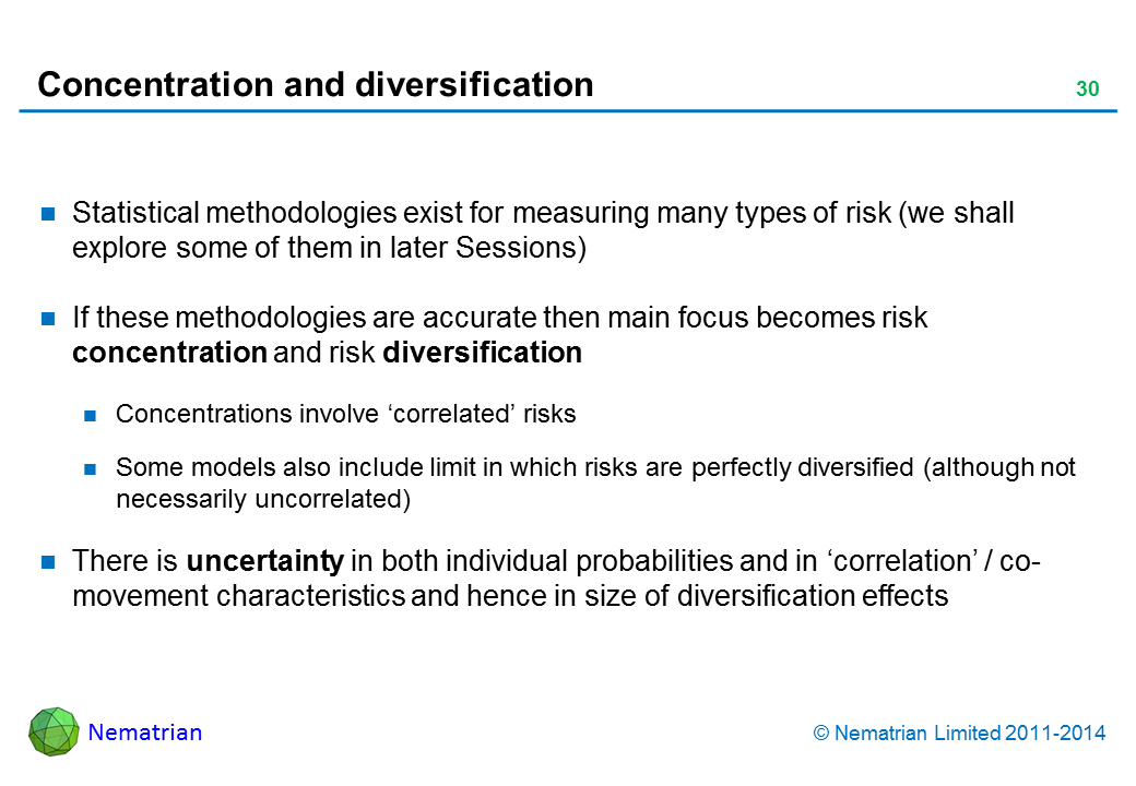 Bullet points include: Statistical methodologies exist for measuring many types of risk (we shall explore some of them in later Sessions). If these methodologies are accurate then main focus becomes risk concentration and risk diversification. Concentrations involve ‘correlated’ risks. Some models also include limit in which risks are perfectly diversified (although not necessarily uncorrelated). There is uncertainty in both individual probabilities and in ‘correlation’ / co-movement characteristics and hence in size of diversification effects