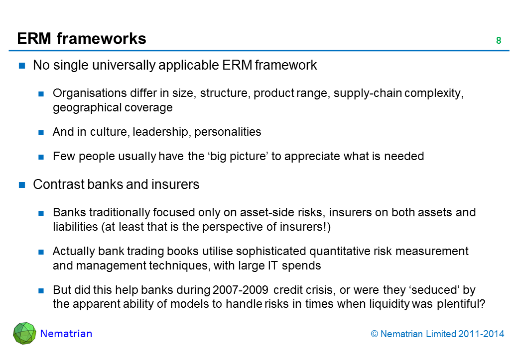 Bullet points include: No single universally applicable ERM framework. Organisations differ in size, structure, product range, supply-chain complexity, geographical coverage. And in culture, leadership, personalities. Few people usually have the ‘big picture’ to appreciate what is needed. Contrast banks and insurers. Banks traditionally focused only on asset-side risks, insurers on both assets and liabilities (at least that is the perspective of insurers!). Actually bank trading books utilise sophisticated quantitative risk measurement and management techniques, with large IT spends. But did this help banks during 2007-2009 credit crisis, or were they ‘seduced’ by the apparent ability of models to handle risks in times when liquidity was plentiful?