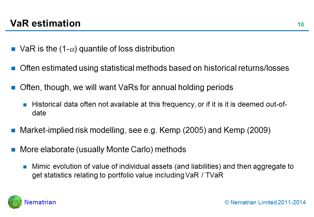 Bullet points include: VaR is the (1-alpha) quantile of loss distribution. Often estimated using statistical methods based on historical returns/losses. Often, though, we will want VaRs for annual holding periods. Historical data often not available at this frequency, or if it is it is deemed out-of-date. Market-implied risk modelling, see e.g. Kemp (2005) and Kemp (2009). More elaborate (usually Monte Carlo) methods. Mimic evolution of value of individual assets (and liabilities) and then aggregate to get statistics relating to portfolio value including VaR / TVaR