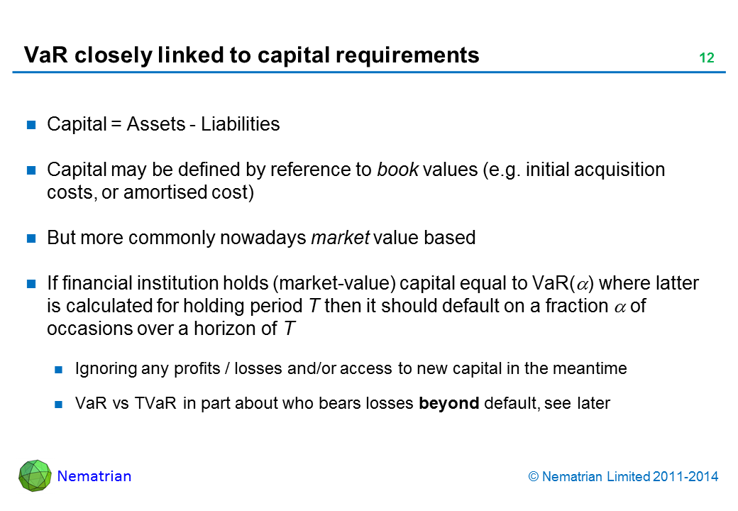 Bullet points include: Capital = Assets – Liabilities. Capital may be defined by reference to book values (e.g. initial acquisition costs, or amortised cost). But more commonly nowadays market value based. If financial institution holds (market-value) capital equal to VaR(alpha) where latter is calculated for holding period T then it should default on a fraction alpha of occasions over a horizon of T. Ignoring any profits / losses and/or access to new capital in the meantime. VaR vs TVaR in part about who bears losses beyond default, see later