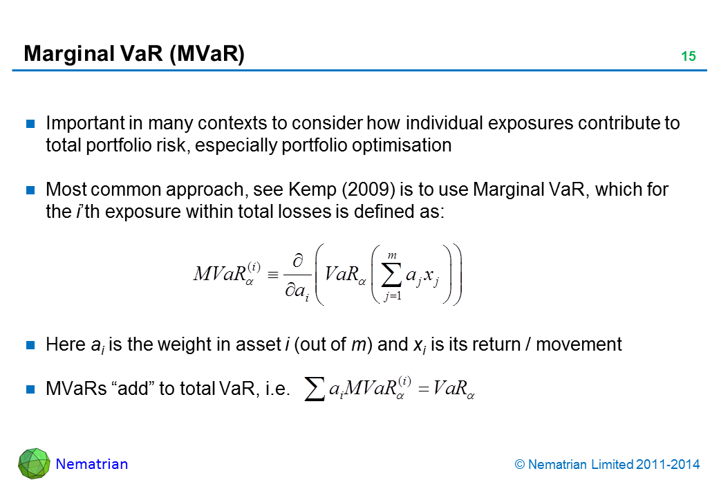 Bullet points include: Important in many contexts to consider how individual exposures contribute to total portfolio risk, especially portfolio optimisation. Most common approach, see Kemp (2009) is to use Marginal VaR, which for the i’th exposure within total losses is defined as: Here ai is the weight in asset i (out of m) and xi is its return / movement. MVaRs "add" to total VaR, i.e.