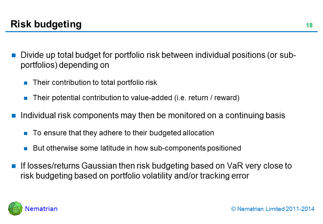 Bullet points include: Divide up total budget for portfolio risk between individual positions (or sub-portfolios) depending on. Their contribution to total portfolio risk. Their potential contribution to value-added (i.e. return / reward). Individual risk components may then be monitored on a continuing basis. To ensure that they adhere to their budgeted allocation. But otherwise some latitude in how sub-components positioned. If losses/returns Gaussian then risk budgeting based on VaR very close to risk budgeting based on portfolio volatility and/or tracking error