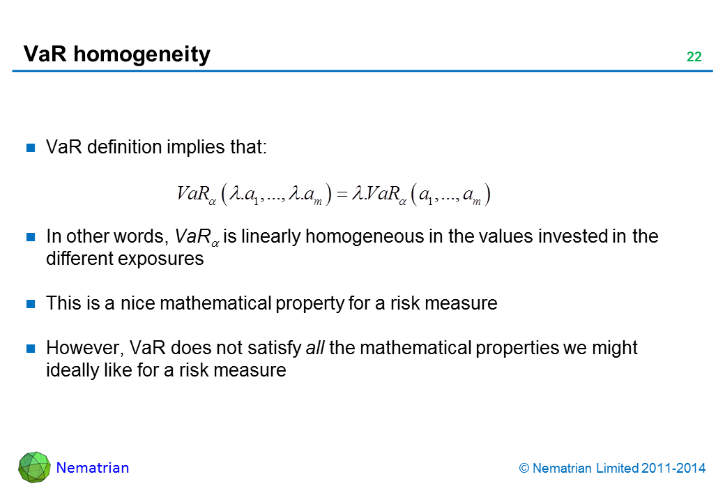 Bullet points include: VaR definition implies that: In other words, VaR(alpha) is linearly homogeneous in the values invested in the different exposures. This is a nice mathematical property for a risk measure. However, VaR does not satisfy all the mathematical properties we might ideally like for a risk measure