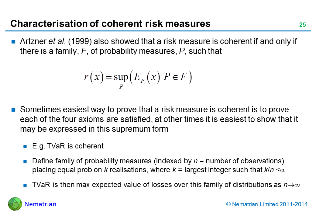 Bullet points include: Artzner et al. (1999) also showed that a risk measure is coherent if and only if there is a family, F, of probability measures, P, such that. Sometimes easiest way to prove that a risk measure is coherent is to prove each of the four axioms are satisfied, at other times it is easiest to show that it may be expressed in this supremum form. E.g. TVaR is coherent. Define family of probability measures (indexed by n = number of observations) placing equal prob on k realisations, where k = largest integer such that k/n <alpha. TVaR is then max expected value of losses over this family of distributions as n tends to infinity