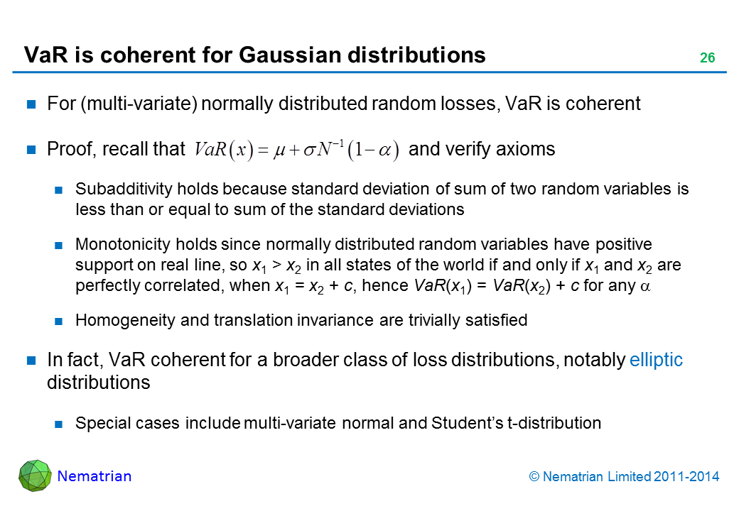 Bullet points include: For (multi-variate) normally distributed random losses, VaR is coherent. Proof, recall that                                           and verify axioms. Subadditivity holds because standard deviation of sum of two random variables is less than or equal to sum of the standard deviations. Monotonicity holds since normally distributed random variables have positive support on real line, so x1 > x2 in all states of the world if and only if x1 and x2 are perfectly correlated, when x1 = x2 + c, hence VaR(x1) = VaR(x2) + c for any alpha. Homogeneity and translation invariance are trivially satisfied. In fact, VaR coherent for a broader class of loss distributions, notably elliptic distributions. Special cases include multi-variate normal and Student’s t-distribution