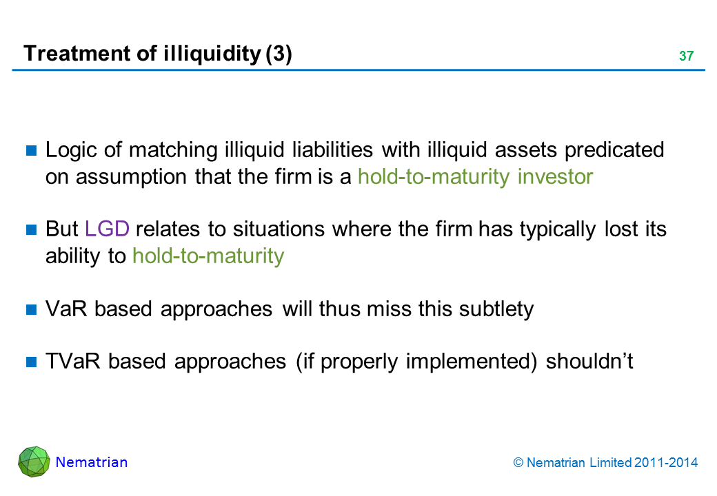 Bullet points include: Logic of matching illiquid liabilities with illiquid assets predicated on assumption that the firm is a hold-to-maturity investor. But LGD relates to situations where the firm has typically lost its ability to hold-to-maturity. VaR based approaches will thus miss this subtlety. TVaR based approaches (if properly implemented) shouldn’t