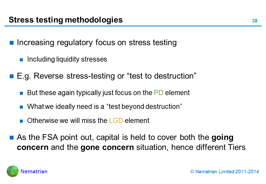 Bullet points include: Increasing regulatory focus on stress testing. Including liquidity stresses. E.g. Reverse stress-testing or “test to destruction”. But these again typically just focus on the PD element. What we ideally need is a “test beyond destruction”. Otherwise we will miss the LGD element. As the FSA point out, capital is held to cover both the going concern and the gone concern situation, hence different Tiers