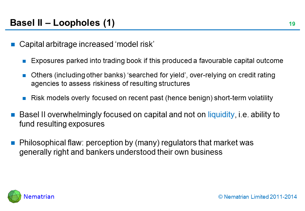 Bullet points include: Capital arbitrage increased ‘model risk’. Exposures parked into trading book if this produced a favourable capital outcome. Others (including other banks) ‘searched for yield’, over-relying on credit rating agencies to assess riskiness of resulting structures. Risk models overly focused on recent past (hence benign) short-term volatility. Basel II overwhelmingly focused on capital and not on liquidity, i.e. ability to fund resulting exposures. Philosophical flaw: perception by (many) regulators that market was generally right and bankers understood their own business