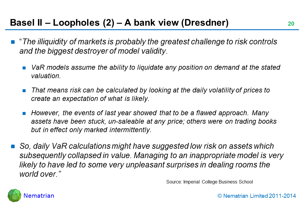 Bullet points include: “The illiquidity of markets is probably the greatest challenge to risk controls and the biggest destroyer of model validity. VaR models assume the ability to liquidate any position on demand at the stated valuation. That means risk can be calculated by looking at the daily volatility of prices to create an expectation of what is likely. However, the events of last year showed that to be a flawed approach. Many assets have been stuck, un-saleable at any price; others were on trading books but in effect only marked intermittently. So, daily VaR calculations might have suggested low risk on assets which subsequently collapsed in value. Managing to an inappropriate model is very likely to have led to some very unpleasant surprises in dealing rooms the world over.”