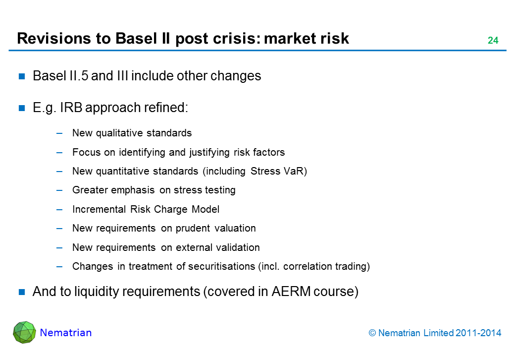 Bullet points include: Basel II.5 and III include other changes. E.g. IRB approach refined: New qualitative standards. Focus on identifying and justifying risk factors. New quantitative standards (including Stress VaR). Greater emphasis on stress testing. Incremental Risk Charge Model. New requirements on prudent valuation. New requirements on external validation. Changes in treatment of securitisations (incl. correlation trading). And to liquidity requirements (covered in AERM course)