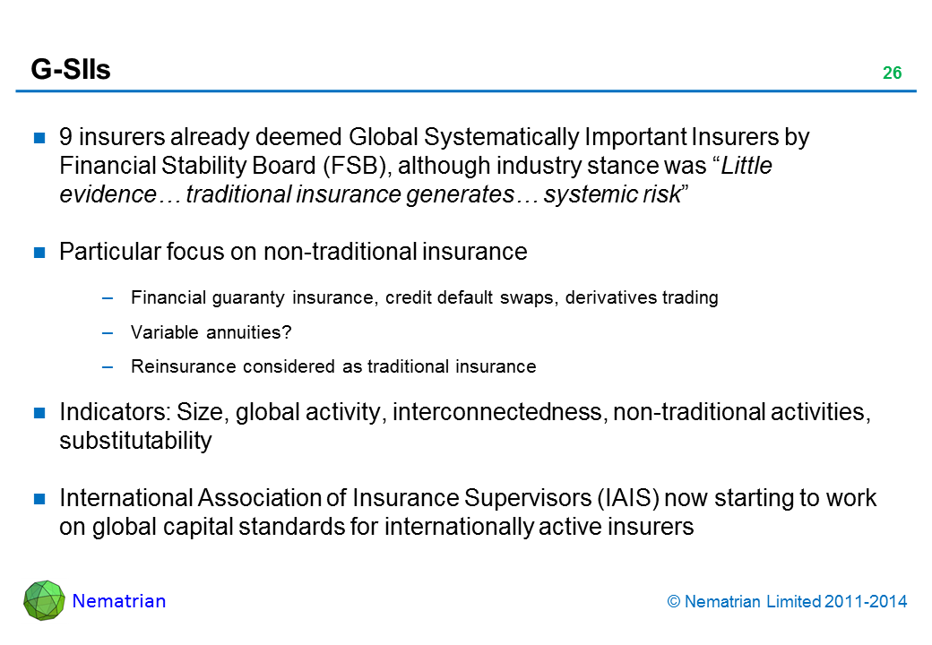 Bullet points include: 9 insurers already deemed Global Systematically Important Insurers by Financial Stability Board (FSB), although industry stance was "Little evidence... traditional insurance generates... systemic risk". Particular focus on non-traditional insurance. Financial guaranty insurance, credit default swaps, derivatives trading. Variable annuities? Reinsurance considered as traditional insurance. Indicators: Size, global activity, interconnectedness, non-traditional activities, substitutability. International Association of Insurance Supervisors (IAIS) now starting to work on global capital standards for internationally active insurers