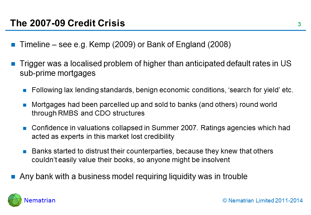 Bullet points include: Timeline – see e.g. Kemp (2009) or Bank of England (2008). Trigger was a localised problem of higher than anticipated default rates in US sub-prime mortgages. Following lax lending standards, benign economic conditions, ‘search for yield’ etc. Mortgages had been parcelled up and sold to banks (and others) round world through RMBS and CDO structures. Confidence in valuations collapsed in Summer 2007. Ratings agencies which had acted as experts in this market lost credibility. Banks started to distrust their counterparties, because they knew that others couldn’t easily value their books, so anyone might be insolvent. Any bank with a business model requiring liquidity was in trouble