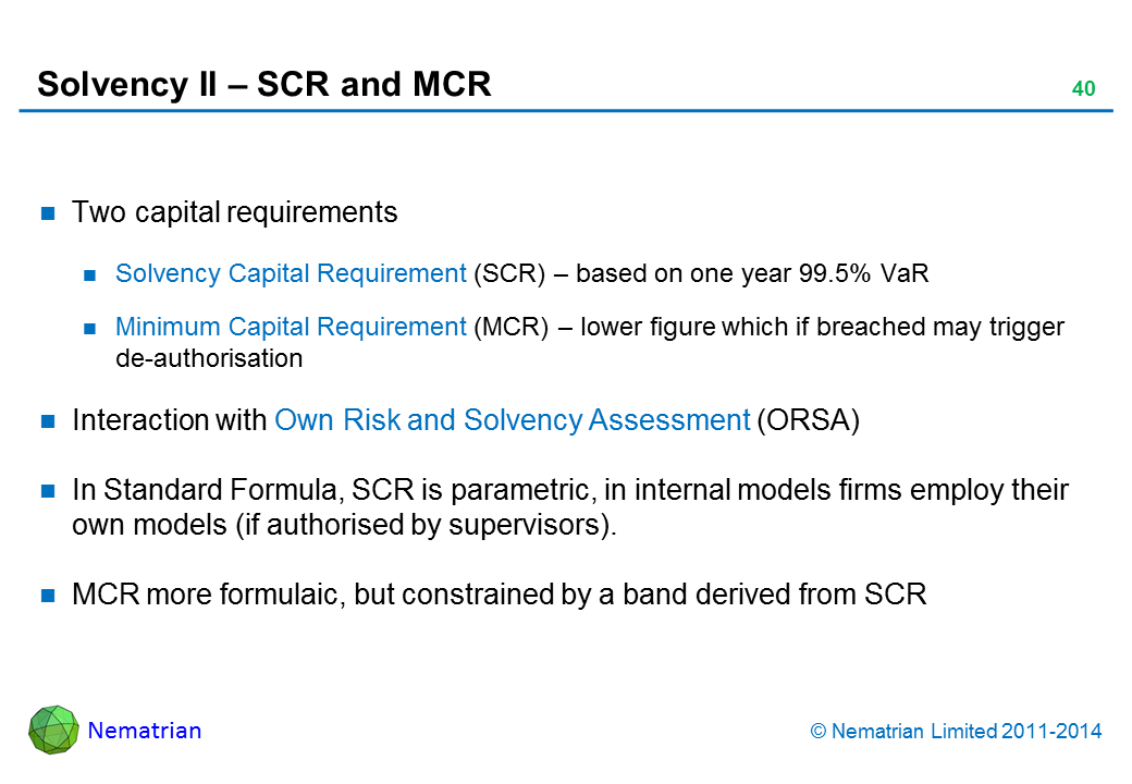 Bullet points include: Two capital requirements. Solvency Capital Requirement (SCR) – based on one year 99.5% VaR. Minimum Capital Requirement (MCR) – lower figure which if breached may trigger de-authorisation. Interaction with Own Risk and Solvency Assessment (ORSA). In Standard Formula, SCR is parametric, in internal models firms employ their own models (if authorised by supervisors).. MCR more formulaic, but constrained by a band derived from SCR