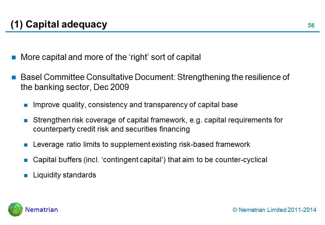 Bullet points include: More capital and more of the ‘right’ sort of capital. Basel Committee Consultative Document: Strengthening the resilience of the banking sector, Dec 2009. Improve quality, consistency and transparency of capital base. Strengthen risk coverage of capital framework, e.g. capital requirements for counterparty credit risk and securities financing. Leverage ratio limits to supplement existing risk-based framework. Capital buffers (incl. ‘contingent capital’) that aim to be counter-cyclical. Liquidity standards