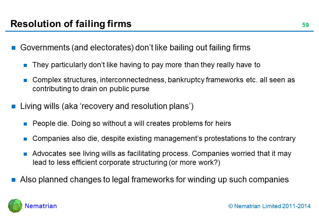 Bullet points include: Governments (and electorates) don’t like bailing out failing firms. They particularly don’t like having to pay more than they really have to. Complex structures, interconnectedness, bankruptcy frameworks etc. all seen as contributing to drain on public purse. Living wills (aka ‘recovery and resolution plans’). People die. Doing so without a will creates problems for heirs. Companies also die, despite existing management’s protestations to the contrary. Advocates see living wills as facilitating process. Companies worried that it may lead to less efficient corporate structuring (or more work?). Also planned changes to legal frameworks for winding up such companies
