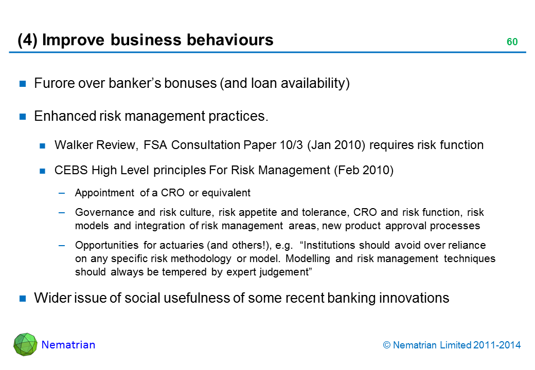 Bullet points include: Furore over banker’s bonuses (and loan availability). Enhanced risk management practices. Walker Review, FSA Consultation Paper 10/3 (Jan 2010) requires risk function. CEBS High Level principles For Risk Management (Feb 2010). Appointment of a CRO or equivalent. Governance and risk culture, risk appetite and tolerance, CRO and risk function, risk models and integration of risk management areas, new product approval processes. Opportunities for actuaries (and others!), e.g.  “Institutions should avoid over reliance on any specific risk methodology or model. Modelling and risk management techniques should always be tempered by expert judgement”. Wider issue of social usefulness of some recent banking innovations