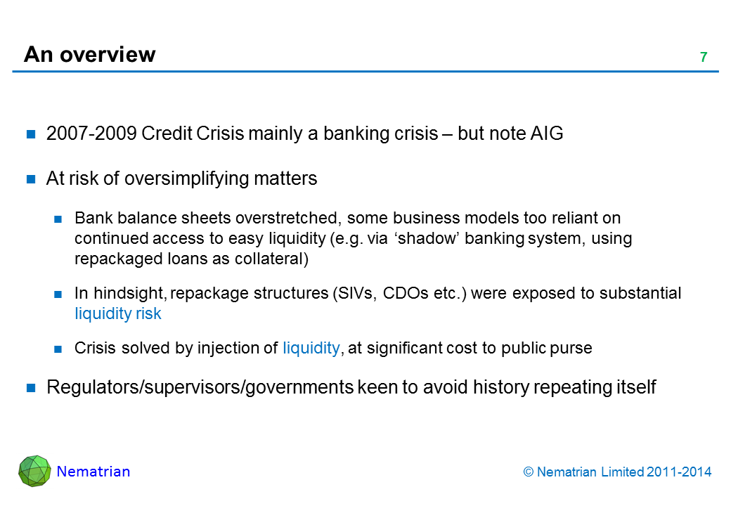 Bullet points include: 2007-2009 Credit Crisis mainly a banking crisis – but note AIG. At risk of oversimplifying matters. Bank balance sheets overstretched, some business models too reliant on continued access to easy liquidity (e.g. via ‘shadow’ banking system, using repackaged loans as collateral). In hindsight, repackage structures (SIVs, CDOs etc.) were exposed to substantial liquidity risk. Crisis solved by injection of liquidity, at significant cost to public purse. Regulators/supervisors/governments keen to avoid history repeating itself