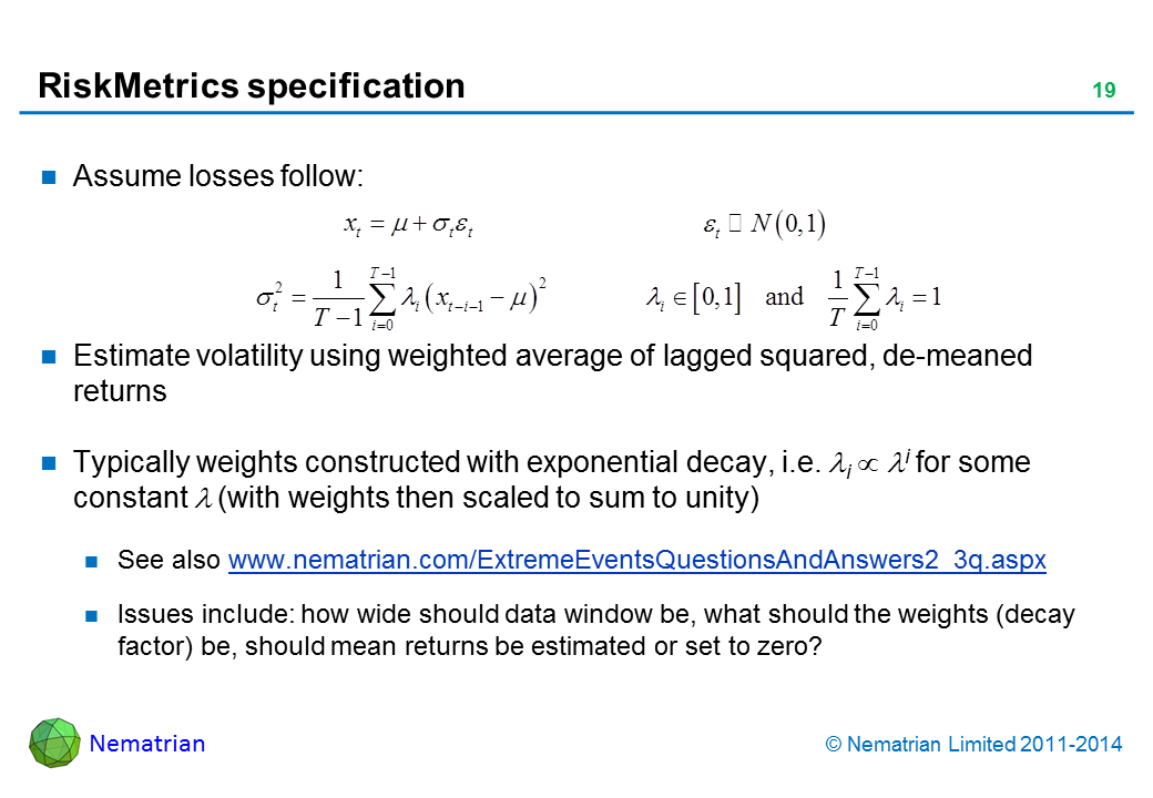 Bullet points include: Assume losses follow: Estimate volatility using weighted average of lagged squared, de-meaned returns. Typically weights constructed with exponential decay, i.e. lambda i proportional to lambda ^ i for some constant lambda (with weights then scaled to sum to unity). See also www.nematrian.com/ExtremeEventsQuestionsAndAnswers2_3q.aspx . Issues include: how wide should data window be, what should the weights (decay factor) be, should mean returns be estimated or set to zero?