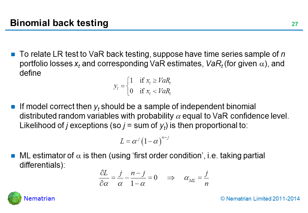 Bullet points include: To relate LR test to VaR back testing, suppose have time series sample of n portfolio losses xt and corresponding VaR estimates, VaRt (for given alpha), and define: If model correct then yt should be a sample of independent binomial distributed random variables with probability alpha equal to VaR confidence level. Likelihood of j exceptions (so j = sum of yt) is then proportional to: ML estimator of alpha is then (using ‘first order condition’, i.e. taking partial differentials):