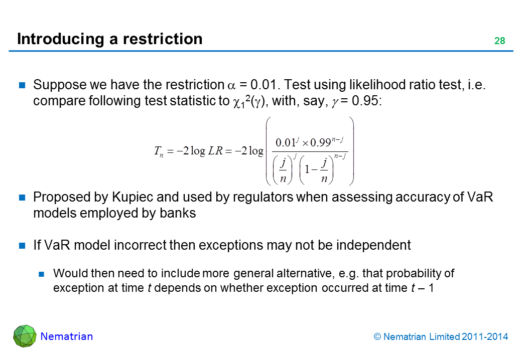 Bullet points include: Suppose we have the restriction alpha = 0.01. Test using likelihood ratio test, i.e. compare following test statistic to chi-squared 1(gamma), with, say, gamma = 0.95: Proposed by Kupiec and used by regulators when assessing accuracy of VaR models employed by banks. If VaR model incorrect then exceptions may not be independent. Would then need to include more general alternative, e.g. that probability of exception at time t depends on whether exception occurred at time t – 1