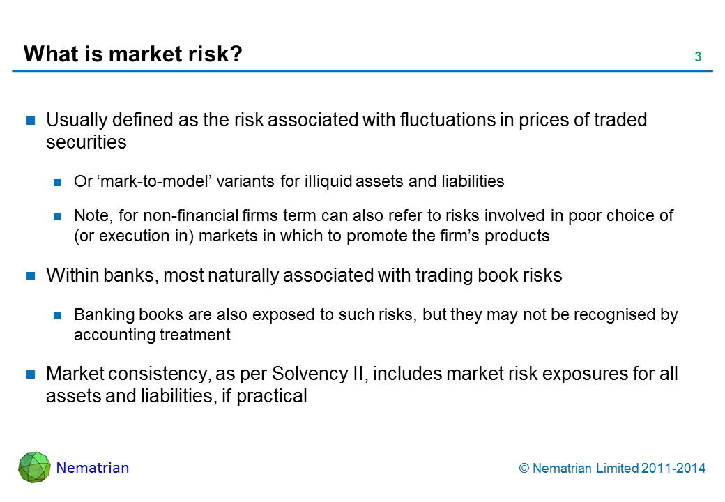 Bullet points include: Usually defined as the risk associated with fluctuations in prices of traded securities. Or ‘mark-to-model’ variants for illiquid assets and liabilities. Note, for non-financial firms term can also refer to risks involved in poor choice of (or execution in) markets in which to promote the firm’s products. Within banks, most naturally associated with trading book risks. Banking books are also exposed to such risks, but they may not be recognised by accounting treatment. Market consistency, as per Solvency II, includes market risk exposures for all assets and liabilities, if practical