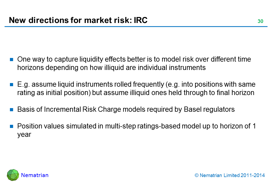 Bullet points include: One way to capture liquidity effects better is to model risk over longer time horizons depending on how illiquid individual instruments are. E.g. assume liquid instruments assumed to be rolled frequently, whilst illiquid ones held through to final horizon. Basis of Incremental Risk Charge models required by Basel regulators. Position values simulated in multi-step ratings-based model up to horizon of 1 year. Liquid positions rolled over frequently into positions with same initial ratings, illiquid ones rolled over less